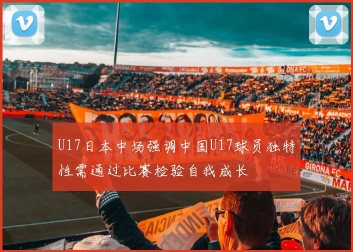 U17日本中场强调中国U17球员独特性需通过比赛检验自我成长
