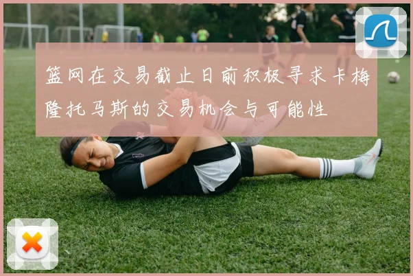 篮网在交易截止日前积极寻求卡梅隆托马斯的交易机会与可能性