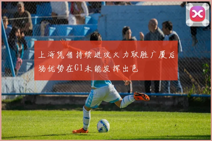 上海凭借持续进攻火力取胜广厦后场优势在G1未能发挥出色
