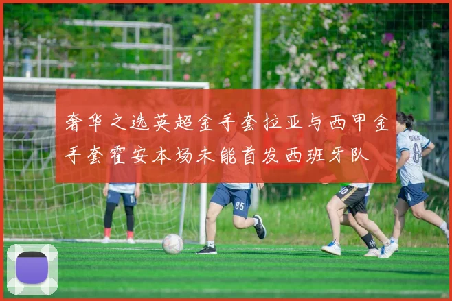 奢华之选英超金手套拉亚与西甲金手套霍安本场未能首发西班牙队