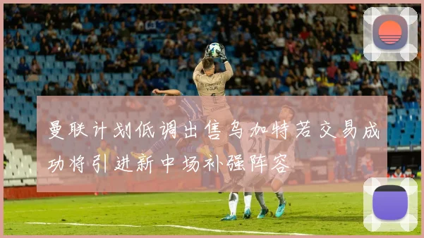 曼联计划低调出售乌加特若交易成功将引进新中场补强阵容