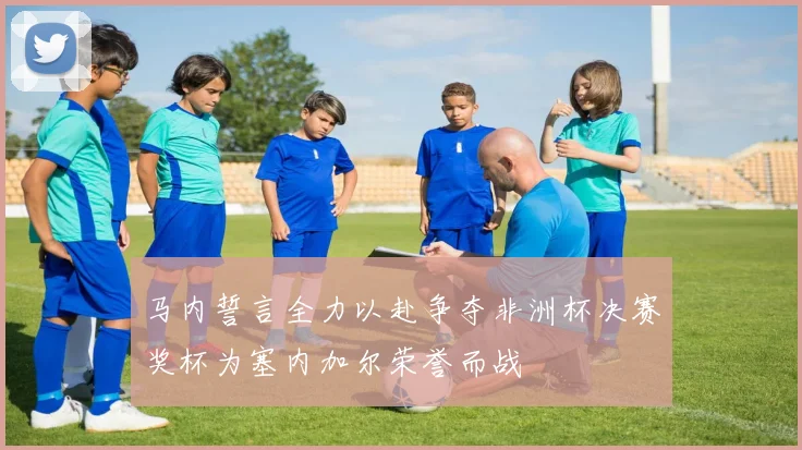 马内誓言全力以赴争夺非洲杯决赛奖杯为塞内加尔荣誉而战