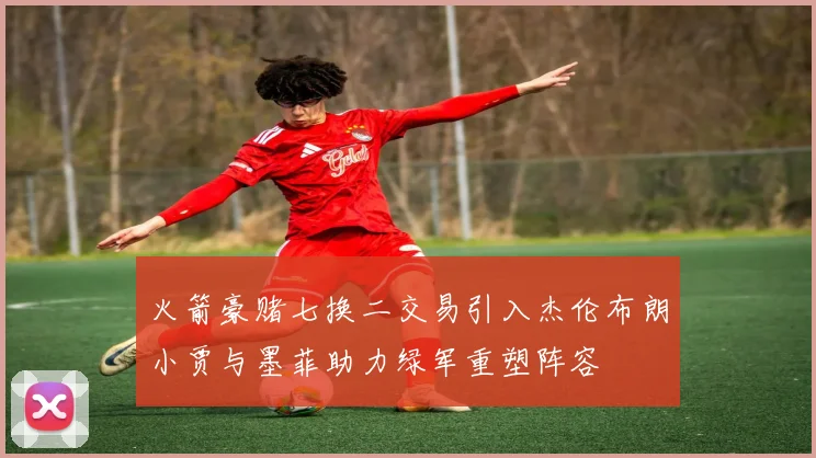 火箭豪赌七换二交易引入杰伦布朗小贾与墨菲助力绿军重塑阵容