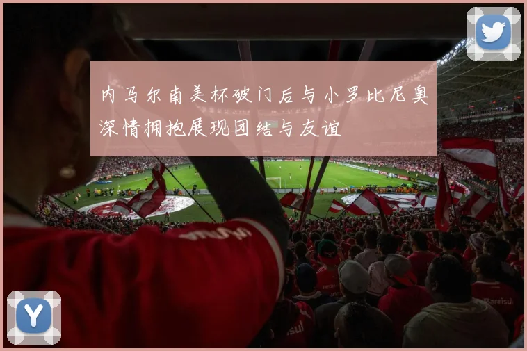 内马尔南美杯破门后与小罗比尼奥深情拥抱展现团结与友谊