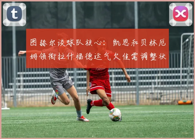 图赫尔谈球队核心：凯恩和贝林厄姆领衔拉什福德运气欠佳需调整状态