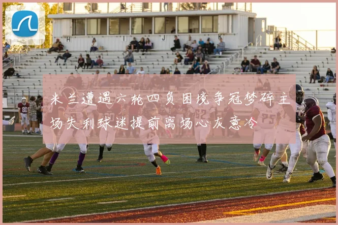 米兰遭遇六轮四负困境争冠梦碎主场失利球迷提前离场心灰意冷