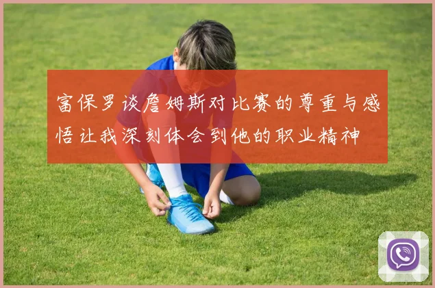 富保罗谈詹姆斯对比赛的尊重与感悟让我深刻体会到他的职业精神