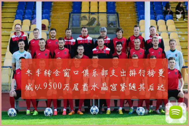 冬季转会窗口俱乐部支出排行榜曼城以9500万居首水晶宫紧随其后达8970万