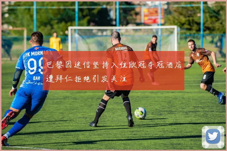 巴黎因迷信坚持入住欧冠夺冠酒店遭拜仁拒绝引发关注