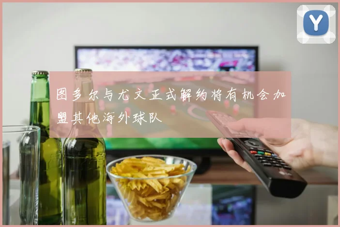 图多尔与尤文正式解约将有机会加盟其他海外球队