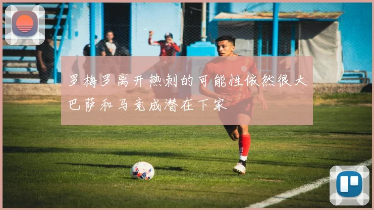 罗梅罗离开热刺的可能性依然很大巴萨和马竞成潜在下家