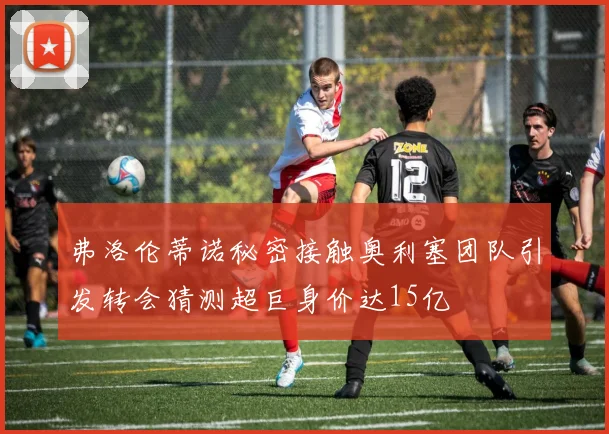 弗洛伦蒂诺秘密接触奥利塞团队引发转会猜测超巨身价达15亿