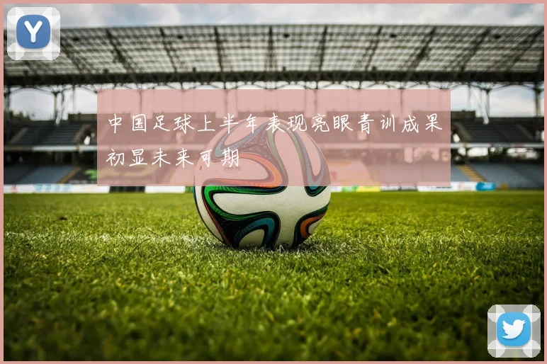 中国足球上半年表现亮眼青训成果初显未来可期
