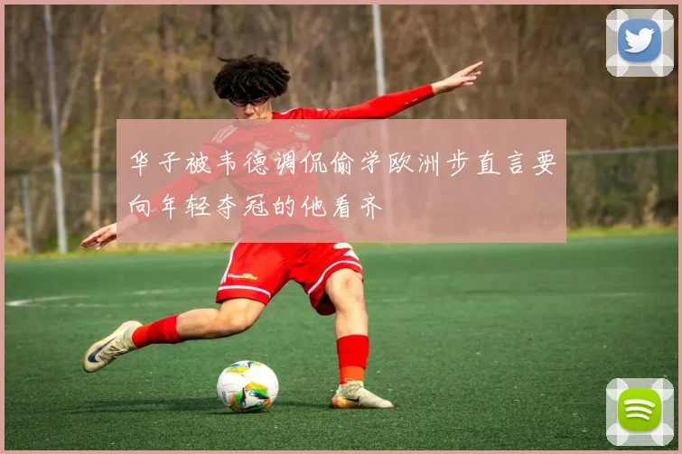 华子被韦德调侃偷学欧洲步直言要向年轻夺冠的他看齐
