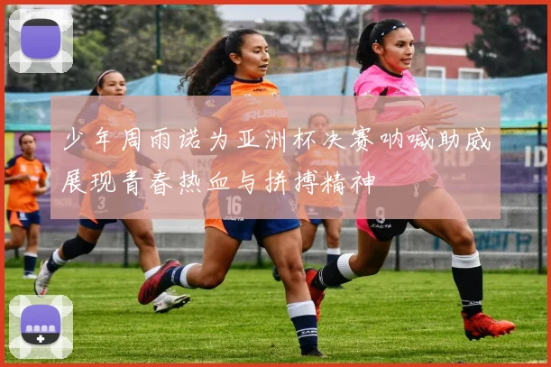 少年周雨诺为亚洲杯决赛呐喊助威展现青春热血与拼搏精神