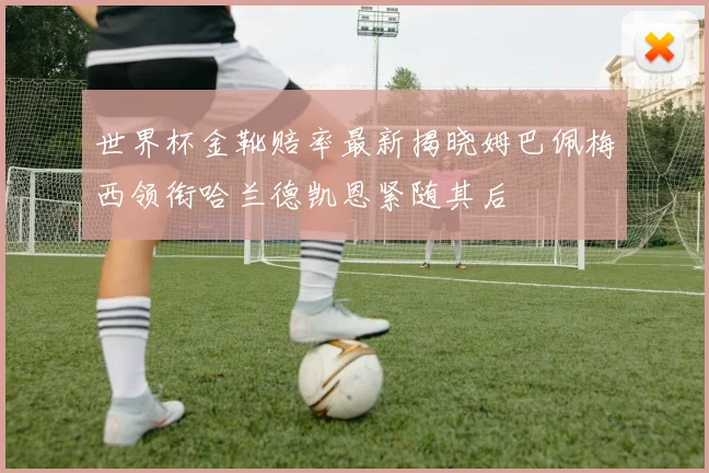 世界杯金靴赔率最新揭晓姆巴佩梅西领衔哈兰德凯恩紧随其后