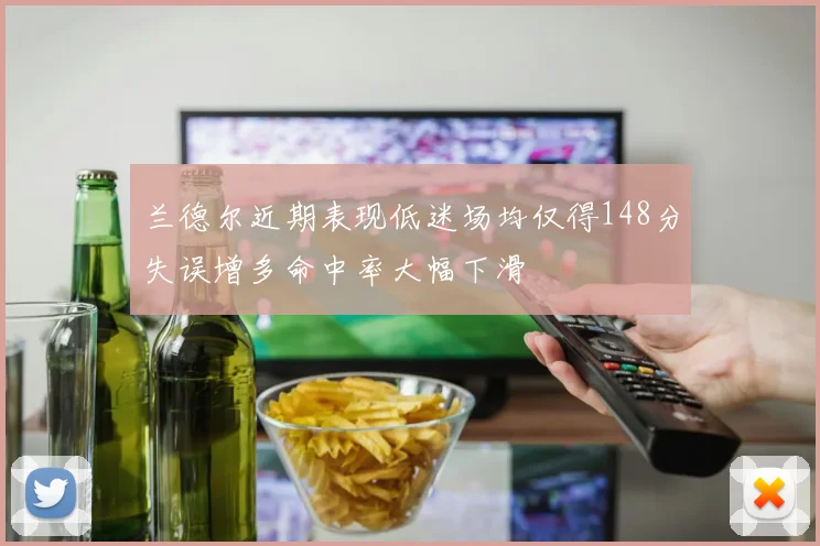兰德尔近期表现低迷场均仅得148分失误增多命中率大幅下滑