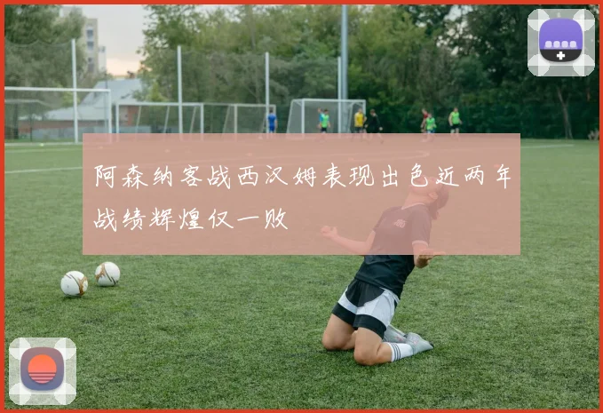 阿森纳客战西汉姆表现出色近两年战绩辉煌仅一败