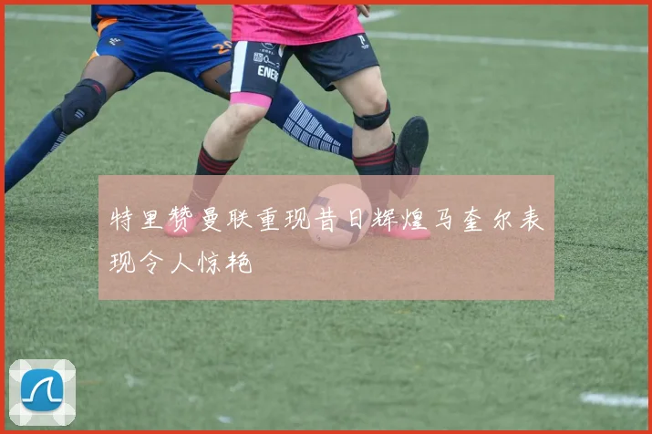 特里赞曼联重现昔日辉煌马奎尔表现令人惊艳