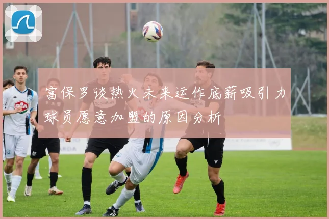 富保罗谈热火未来运作底薪吸引力球员愿意加盟的原因分析